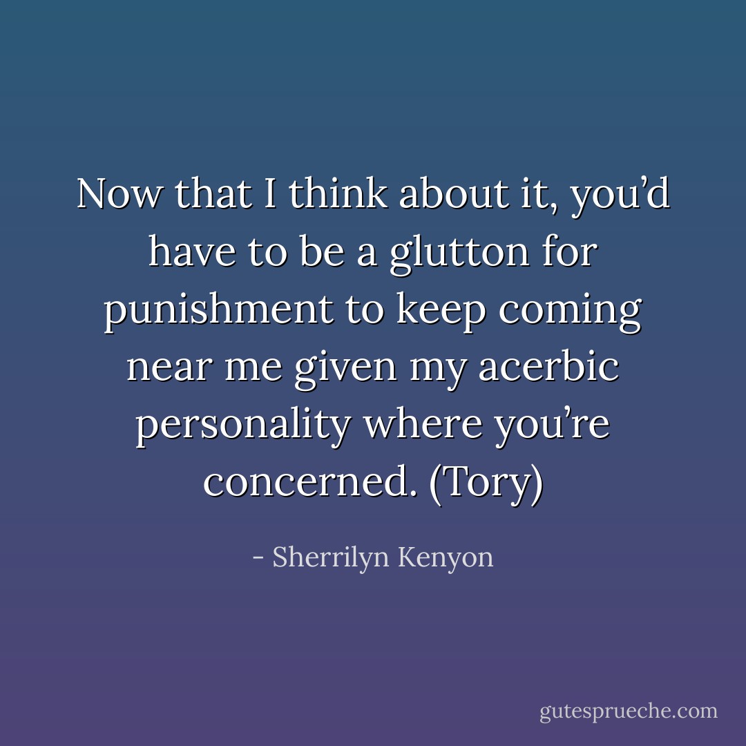 Now that I think about it, you’d have to be a glutton for punishment to keep coming near me given my acerbic personality where you’re concerned. (Tory) - Sherrilyn Kenyon