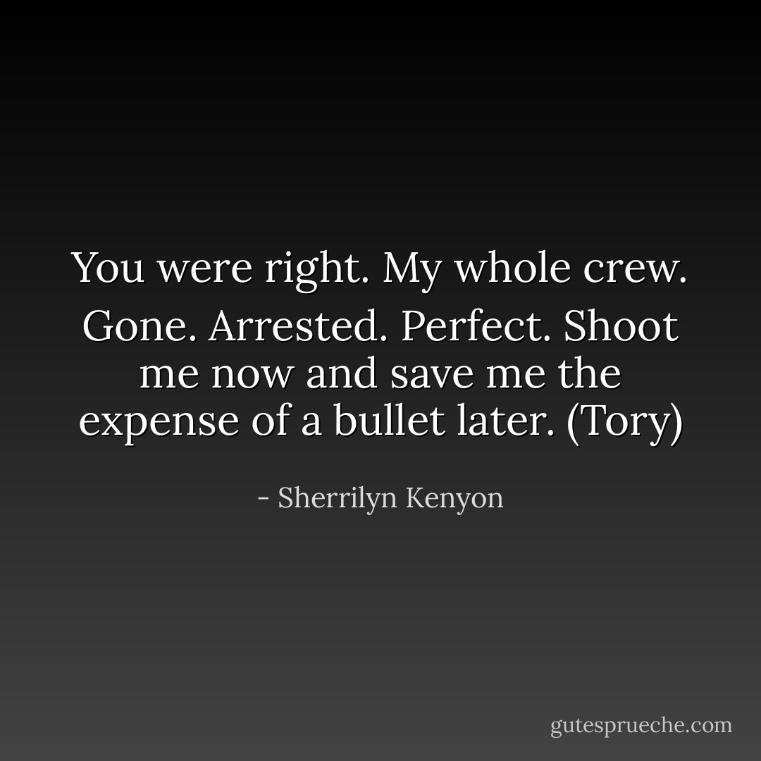 You were right. My whole crew. Gone. Arrested. Perfect. Shoot me now and save me the expense of a bullet later. (Tory) - Sherrilyn Kenyon