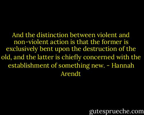 And the distinction between violent and non-violent action is that the former is exclusively bent upon the destruction of the old, and the latter is chiefly concerned with the establishment of something new. - Hannah Arendt
