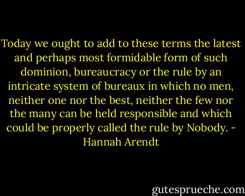 Today we ought to add to these terms the latest and perhaps most formidable form of such dominion, bureaucracy or the rule by an intricate system of bureaux in which no men, neither one nor the best, neither the few nor the many can be held responsible and which could be properly called the rule by Nobody. - Hannah Arendt