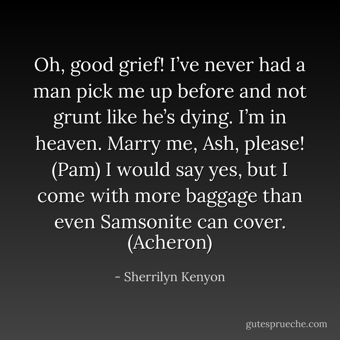 Oh, good grief! I’ve never had a man pick me up before and not grunt like he’s dying. I’m in heaven. Marry me, Ash, please! (Pam)<br />I would say yes, but I come with more baggage than even Samsonite can cover. (Acheron) - Sherrilyn Kenyon