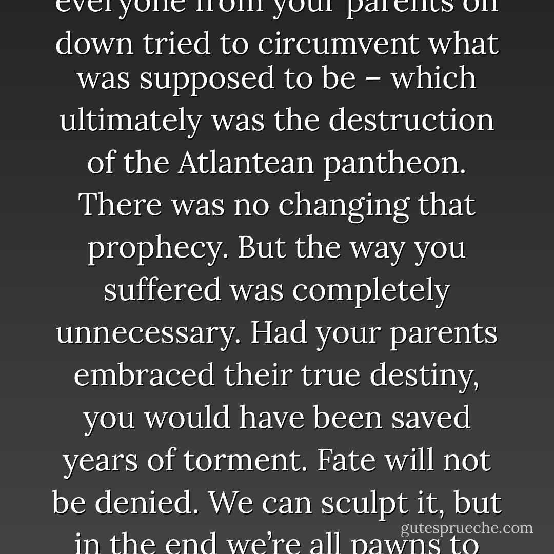 You of all beings know how fate works. What happened to you as a human happened because everyone from your parents on down tried to circumvent what was supposed to be – which ultimately was the destruction of the Atlantean pantheon. There was no changing that prophecy. But the way you suffered was completely unnecessary. Had your parents embraced their true destiny, you would have been saved years of torment. Fate will not be denied. We can sculpt it, but in the end we’re all pawns to our final destinies. Good, bad, or indifferent. (Savitar) - Sherrilyn Kenyon