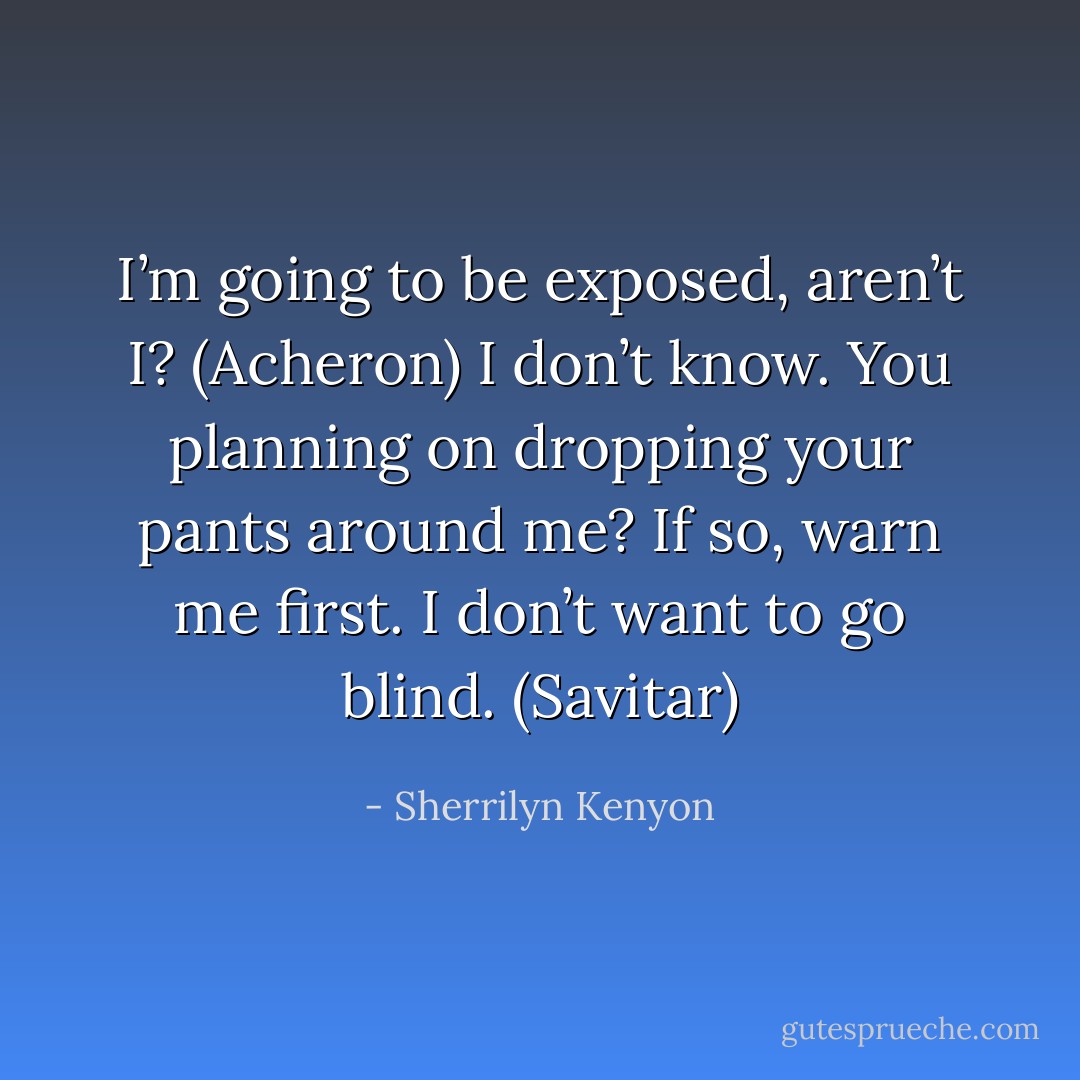 I’m going to be exposed, aren’t I? (Acheron)<br />I don’t know. You planning on dropping your pants around me? If so, warn me first. I don’t want to go blind. (Savitar) - Sherrilyn Kenyon