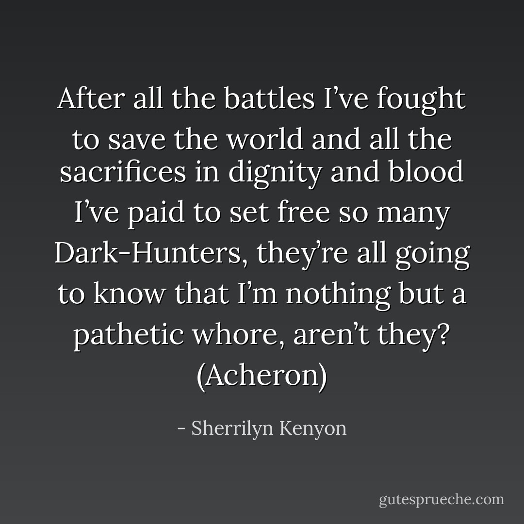 After all the battles I’ve fought to save the world and all the sacrifices in dignity and blood I’ve paid to set free so many Dark-Hunters, they’re all going to know that I’m nothing but a pathetic whore, aren’t they? (Acheron) - Sherrilyn Kenyon