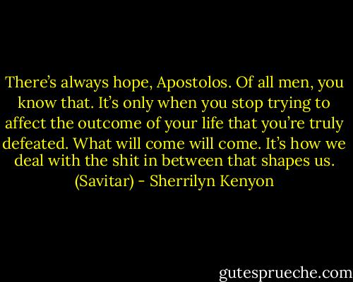 There’s always hope, Apostolos. Of all men, you know that. It’s only when you stop trying to affect the outcome of your life that you’re truly defeated. What will come will come. It’s how we deal with the shit in between that shapes us. (Savitar) - Sherrilyn Kenyon