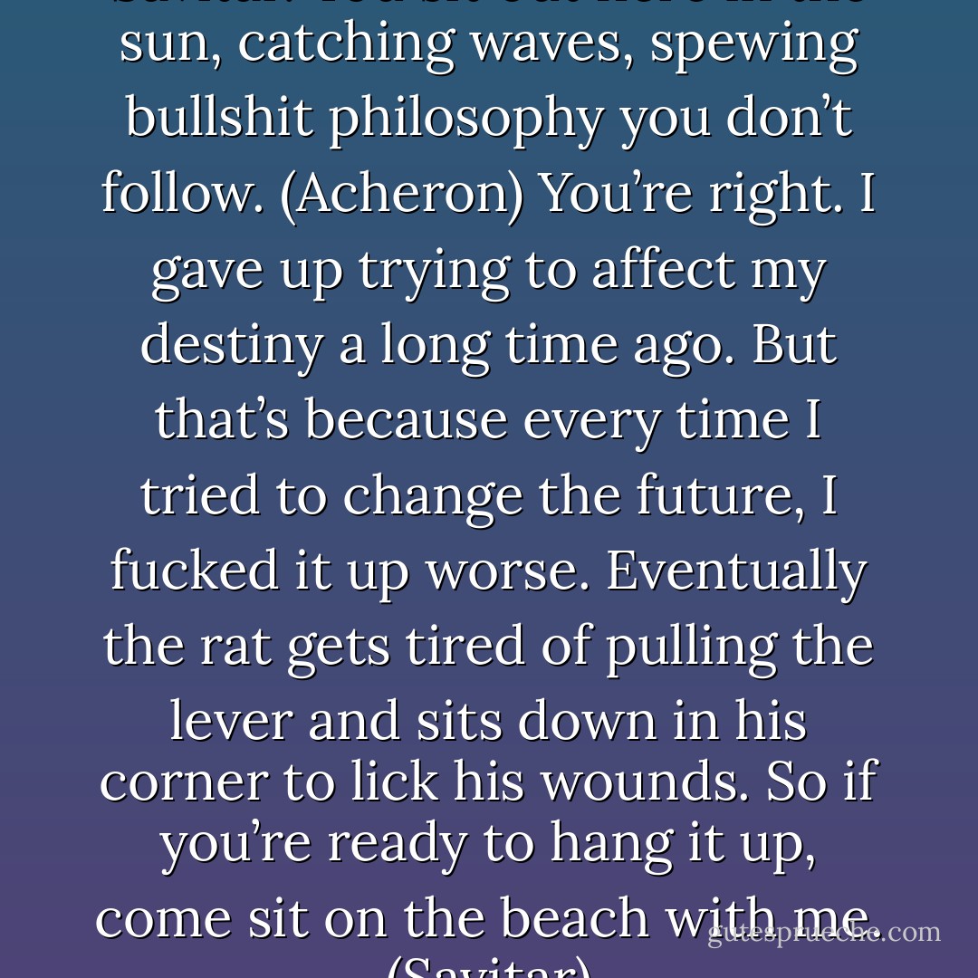 You don’t deal with anything, Savitar. You sit out here in the sun, catching waves, spewing bullshit philosophy you don’t follow. (Acheron)<br />You’re right. I gave up trying to affect my destiny a long time ago. But that’s because every time I tried to change the future, I fucked it up worse. Eventually the rat gets tired of pulling the lever and sits down in his corner to lick his wounds. So if you’re ready to hang it up, come sit on the beach with me. (Savitar) - Sherrilyn Kenyon