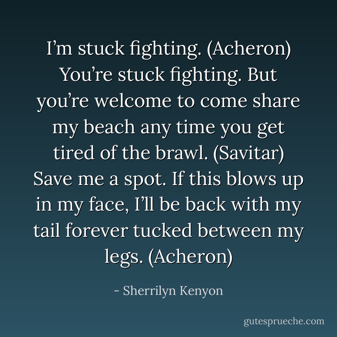 I’m stuck fighting. (Acheron)<br />You’re stuck fighting. But you’re welcome to come share my beach any time you get tired of the brawl. (Savitar)<br />Save me a spot. If this blows up in my face, I’ll be back with my tail forever tucked between my legs. (Acheron) - Sherrilyn Kenyon