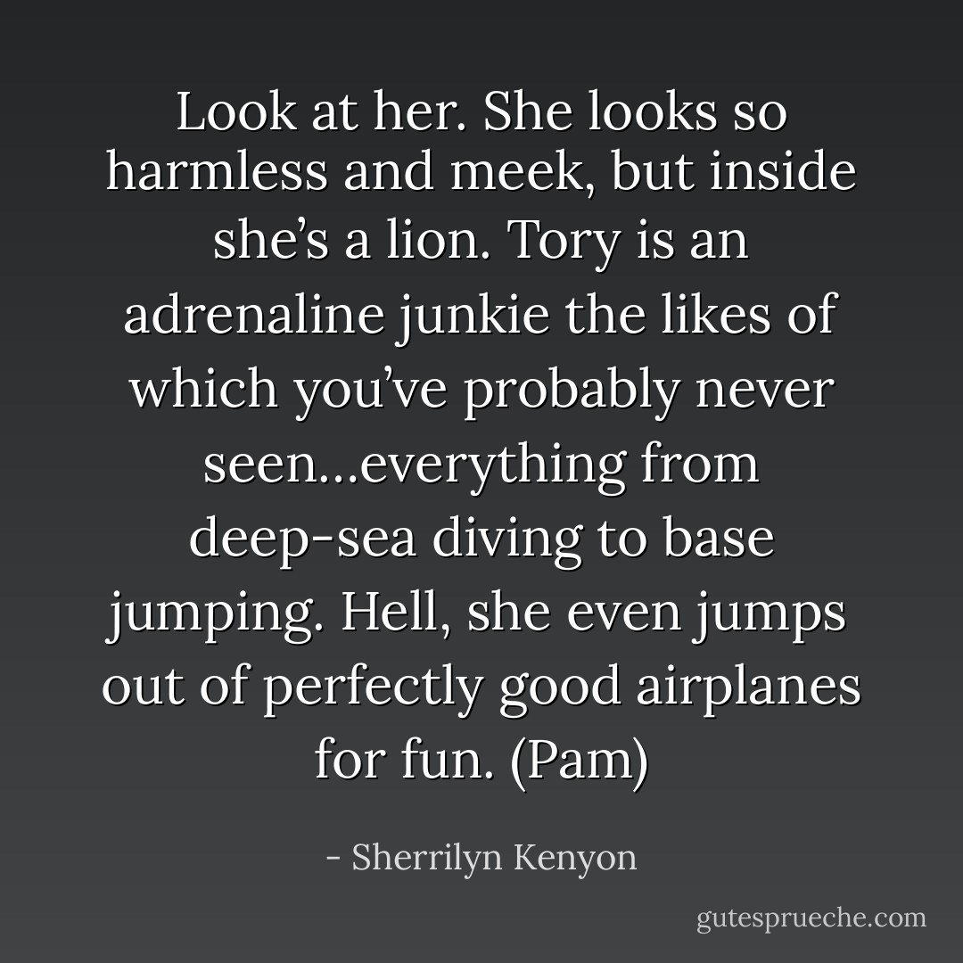 Look at her. She looks so harmless and meek, but inside she’s a lion. Tory is an adrenaline junkie the likes of which you’ve probably never seen…everything from deep-sea diving to base jumping. Hell, she even jumps out of perfectly good airplanes for fun. (Pam) - Sherrilyn Kenyon