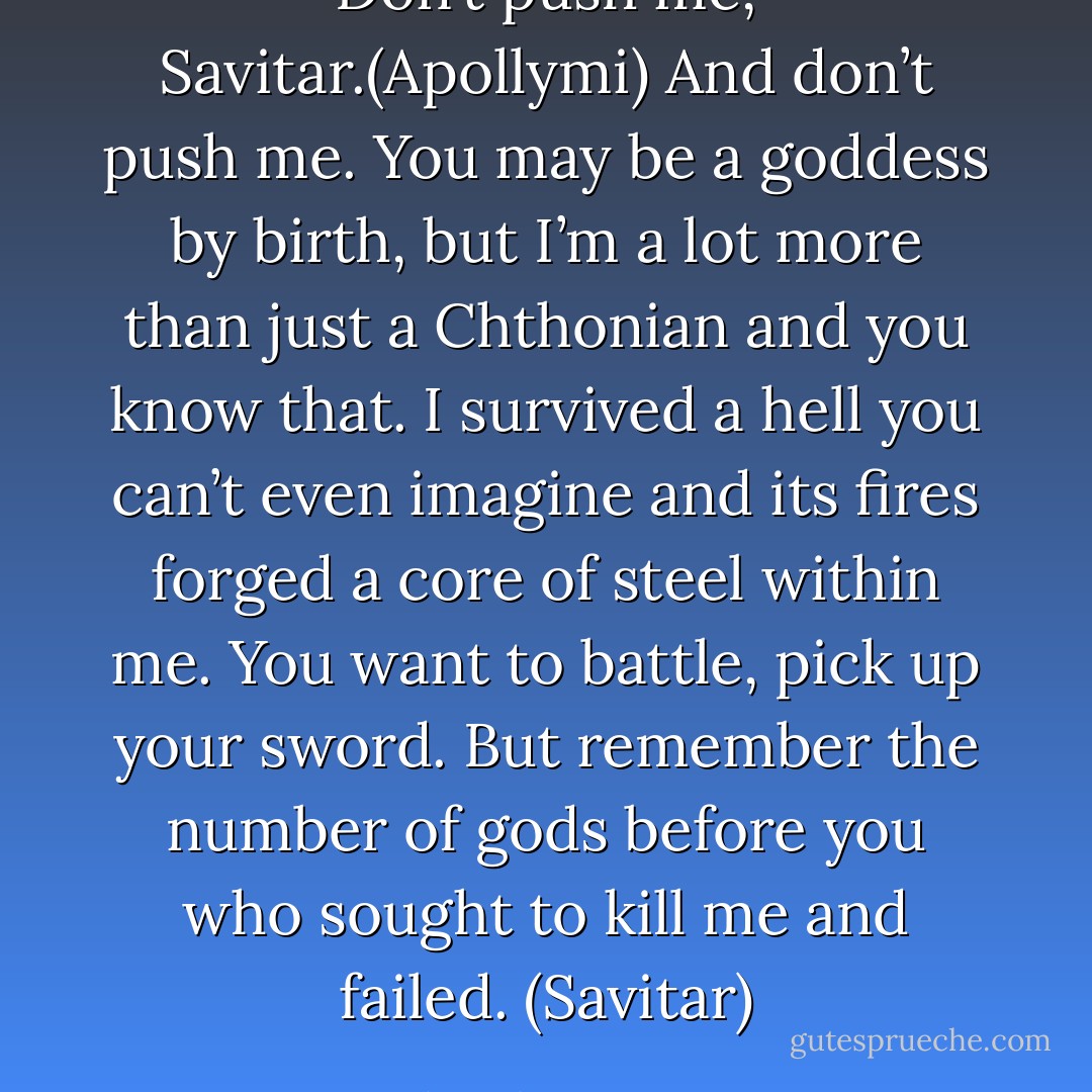 Don’t push me, Savitar.(Apollymi)<br />And don’t push me. You may be a goddess by birth, but I’m a lot more than just a Chthonian and you know that. I survived a hell you can’t even imagine and its fires forged a core of steel within me. You want to battle, pick up your sword. But remember the number of gods before you who sought to kill me and failed. (Savitar) - Sherrilyn Kenyon