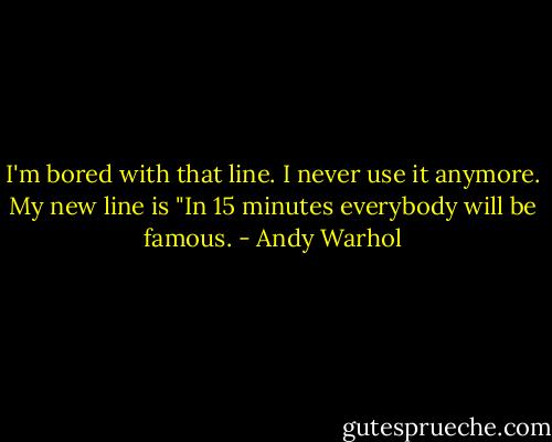 I'm bored with that line. I never use it anymore. My new line is "In 15 minutes everybody will be famous. - Andy Warhol