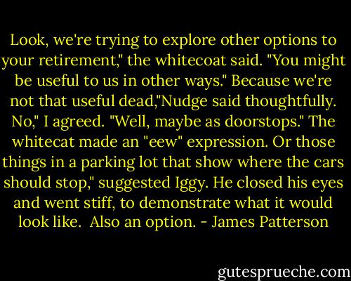 Look, we're trying to explore other options to your retirement," the whitecoat said. "You might be useful to us in other ways."<br />Because we're not that useful dead,"Nudge said thoughtfully.<br />No," I agreed. "Well, maybe as doorstops."<br />The whitecat made an "eew" expression.<br />Or those things in a parking lot that show where the cars should stop," suggested Iggy. He closed his eyes and went stiff, to demonstrate what it would look like. <br />Also an option. - James Patterson