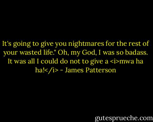 It's going to give you nightmares for the rest of your wasted life."<br />Oh, my God, I was so badass. It was all I could do not to give a <i>mwa ha ha!</i> - James Patterson