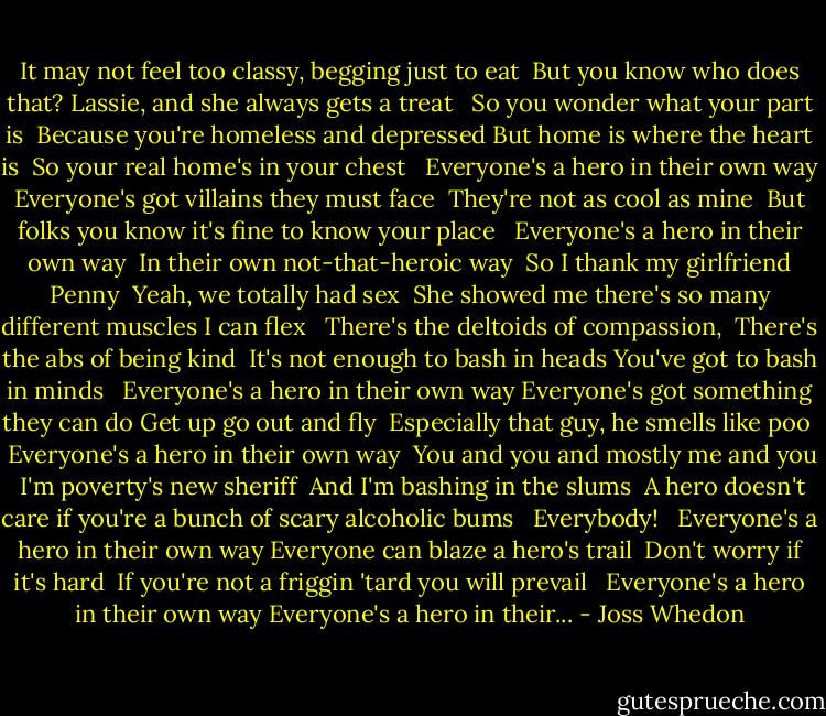 It may not feel too classy, begging just to eat <br />But you know who does that?<br />Lassie, and she always gets a treat <br /><br />So you wonder what your part is <br />Because you're homeless and depressed But home is where the heart is <br />So your real home's in your chest <br /><br />Everyone's a hero in their own way Everyone's got villains they must face <br />They're not as cool as mine <br />But folks you know it's fine to know your place <br /><br />Everyone's a hero in their own way <br />In their own not-that-heroic way <br />So I thank my girlfriend Penny <br />Yeah, we totally had sex <br />She showed me there's so many different muscles I can flex <br /><br />There's the deltoids of compassion, <br />There's the abs of being kind <br />It's not enough to bash in heads<br />You've got to bash in minds <br /><br />Everyone's a hero in their own way Everyone's got something they can do Get up go out and fly <br />Especially that guy, he smells like poo <br /><br />Everyone's a hero in their own way <br />You and you and mostly me and you <br />I'm poverty's new sheriff <br />And I'm bashing in the slums <br />A hero doesn't care if you're a bunch of scary alcoholic bums <br /><br />Everybody! <br /><br />Everyone's a hero in their own way Everyone can blaze a hero's trail <br />Don't worry if it's hard <br />If you're not a friggin 'tard you will prevail <br /><br />Everyone's a hero in their own way Everyone's a hero in their... - Joss Whedon