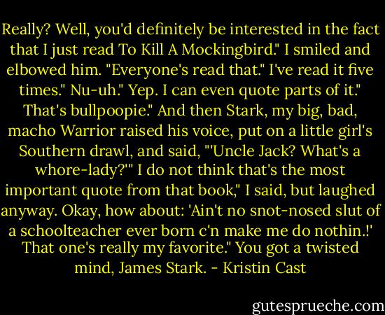 Really? Well, you'd definitely be interested in the fact that I just read To Kill A Mockingbird."<br />I smiled and elbowed him. "Everyone's read that."<br />I've read it five times."<br />Nu-uh."<br />Yep. I can even quote parts of it."<br />That's bullpoopie."<br />And then Stark, my big, bad, macho Warrior raised his voice, put on a little girl's Southern drawl, and said, "'Uncle Jack? What's a whore-lady?'"<br />I do not think that's the most important quote from that book," I said, but laughed anyway.<br />Okay, how about: 'Ain't no snot-nosed slut of a schoolteacher ever born c'n make me do nothin.!' That one's really my favorite."<br />You got a twisted mind, James Stark. - Kristin Cast