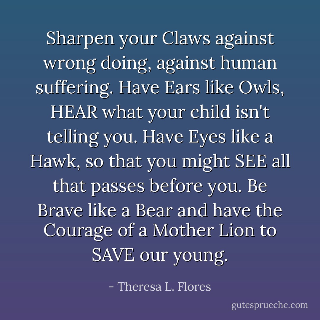 Sharpen your Claws against wrong doing, against human suffering. Have Ears like Owls, HEAR what your child isn't telling you. Have Eyes like a Hawk, so that you might SEE all that passes before you. Be Brave like a Bear and have the Courage of a Mother Lion to SAVE our young. - Theresa L. Flores