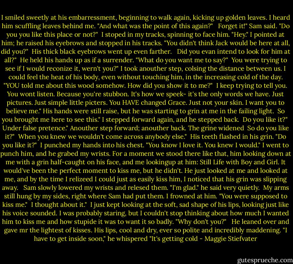 I smiled sweetly at his embarressment, beginning to walk again, kicking up golden leaves. I heard him scuffling leaves behind me. "And what was the point of this again?" <br /><br />Forget it!" Sam said. "Do you you like this place or not?"<br /><br />I stoped in my tracks, spinning to face him. "Hey." I pointed at him; he raised his eyebrows and stopped in his tracks. "You didn't think Jack would be here at all, did you?"<br /><br />His thick black eyebrows went up even farther. <br /><br />Did you evan intend to look for him at all?"<br /><br />He held his hands up as if a surrender. "What do you want me to say?"<br /><br />You were trying to see if I would reconize it, wern't you?" I took anouther step, colsing the distance between us. I could feel the heat of his body, even without touching him, in the increasing cold of the day. "YOU told me about this wood somehow. How did you show it to me?"<br /><br />I keep trying to tell you. You wont listen. Because you're stubbon. It's how we speek- it's the only words we have. Just pictures. Just simple little picters. You HAVE changed Grace. Just not your skin. I want you to believe me." His hands were still raise, but he was starting to grin at me in the failing light.<br /><br />So you brought me here to see this." I stepped forward again, and he stepped back.<br /><br />Do you like it?"<br /><br />Under false pretence." Anouther step forward; anouther back. The grine widened<br /><br />So do you like it?"<br /><br />When you knew we wouldn't come across anybody else."<br /><br />His teeth flashed in his grin. "Do you like it?"<br /><br />I punched my hands into his chest. "You know I love it. You knew I would." I went to punch him, and he grabed my wrists. For a moment we stood there like that, him looking down at me with a grin half-caught on his face, and me lookingup at him: Still Life with Boy and Girl. It would've been the perfect moment to kiss me, but he didn't. He just looked at me and looked at me, and by the time I relizeed I could just as easily kiss him, I noticed that his grin was slipping away. <br /><br />Sam slowly lowered my wrists and relesed them. "I'm glad." he said very quietly.<br /><br />My arms still hung by my sides, right where Sam had put them. I frowned at him. "You were supposed to kiss me."<br /><br />I thought about it."<br /><br />I just kept looking at the soft, sad shape of his lips, looking just like his voice sounded. I was probably staring, but I couldn't stop thinking about how much I wanted him to kiss me and how stupide it was to want it so badly. "Why don't you?" <br /><br />He leaned over and gave mr the lightest of kisses. His lips, cool and dry, ever so polite and incredibly maddening. "I have to get inside soon," he whispered "It's getting cold - Maggie Stiefvater