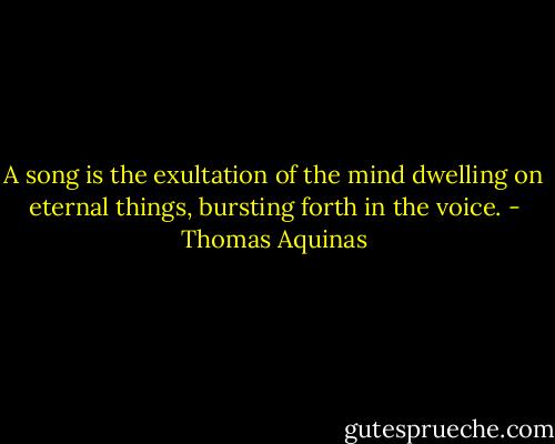 A song is the exultation of the mind dwelling on eternal things, bursting forth in the voice. - Thomas Aquinas