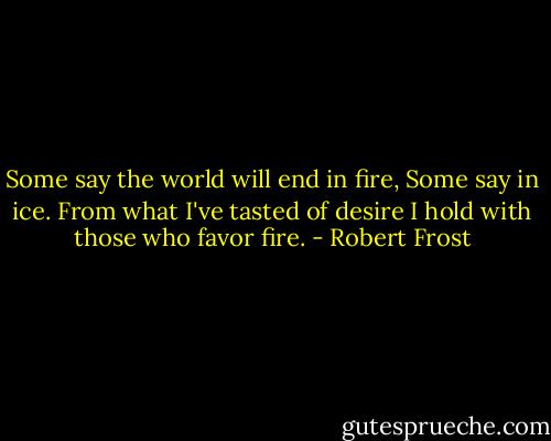 Some say the world will end in fire,<br />Some say in ice.<br />From what I've tasted of desire<br />I hold with those who favor fire. - Robert Frost
