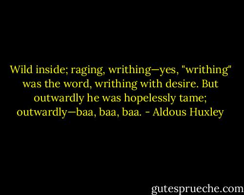 Wild inside; raging,<br />writhing—yes, "writhing" was the word, writhing with desire. But<br />outwardly he was hopelessly tame; outwardly—baa, baa, baa. - Aldous Huxley