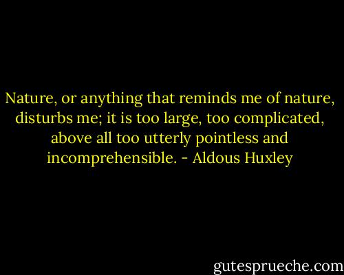 Nature, or anything that reminds me of nature, disturbs me; it is too large, too complicated, above all too utterly pointless and incomprehensible. - Aldous Huxley