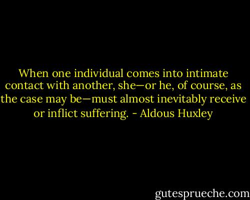 When one individual comes into intimate contact with another, she—or he, of course, as the case may be—must almost inevitably receive or inflict suffering. - Aldous Huxley