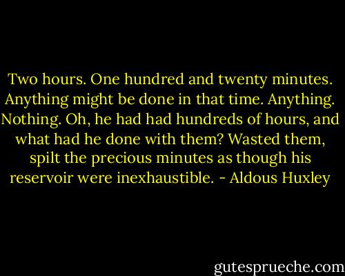 Two hours. One hundred and twenty minutes. Anything might be<br />done in that time. Anything. Nothing. Oh, he had had hundreds of<br />hours, and what had he done with them? Wasted them, spilt the<br />precious minutes as though his reservoir were inexhaustible. - Aldous Huxley