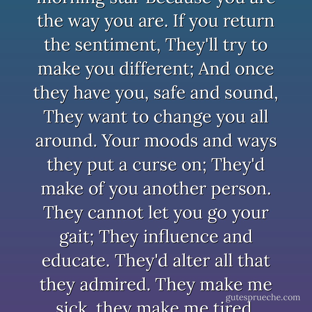Men<br />They hail you as their morning star<br />Because you are the way you are.<br />If you return the sentiment,<br />They'll try to make you different;<br />And once they have you, safe and sound,<br />They want to change you all around.<br />Your moods and ways they put a curse on;<br />They'd make of you another person.<br />They cannot let you go your gait;<br />They influence and educate.<br />They'd alter all that they admired.<br />They make me sick, they make me tired. - Dorothy Parker