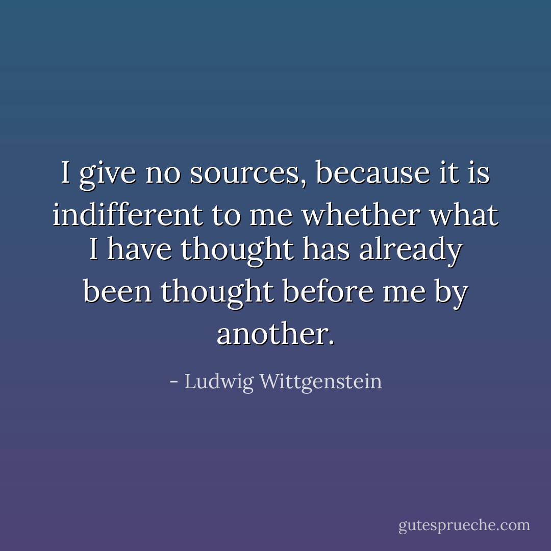 I give no sources, because it is indifferent to me<br />whether what I have thought has already been<br />thought before me by another. - Ludwig Wittgenstein