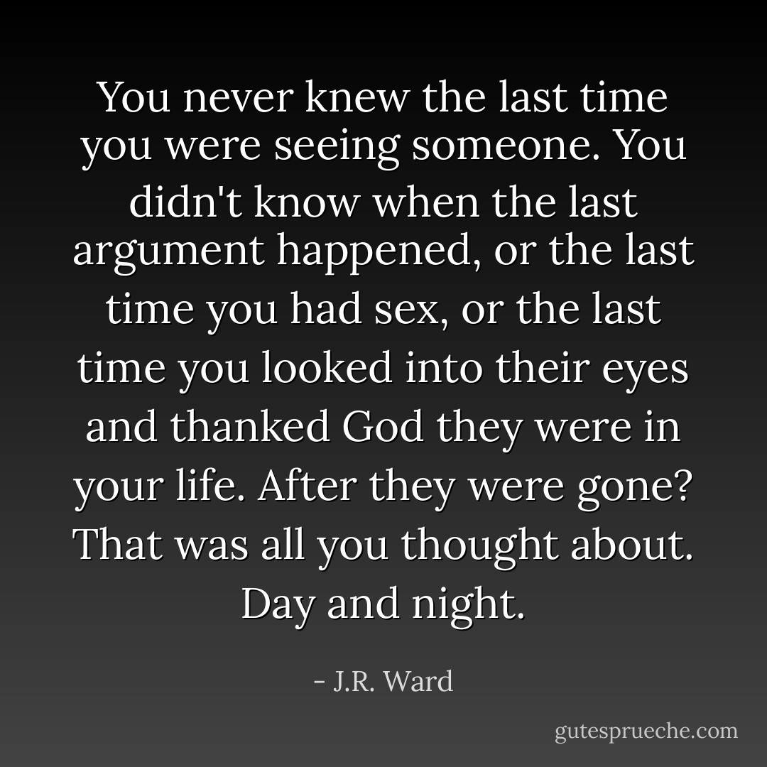 You never knew the last time you were seeing someone. You didn't know when the last argument happened, or the last time you had sex, or the last time you looked into their eyes and thanked God they were in your life.<br />After they were gone?<br />That was all you thought about.<br />Day and night. - J.R. Ward