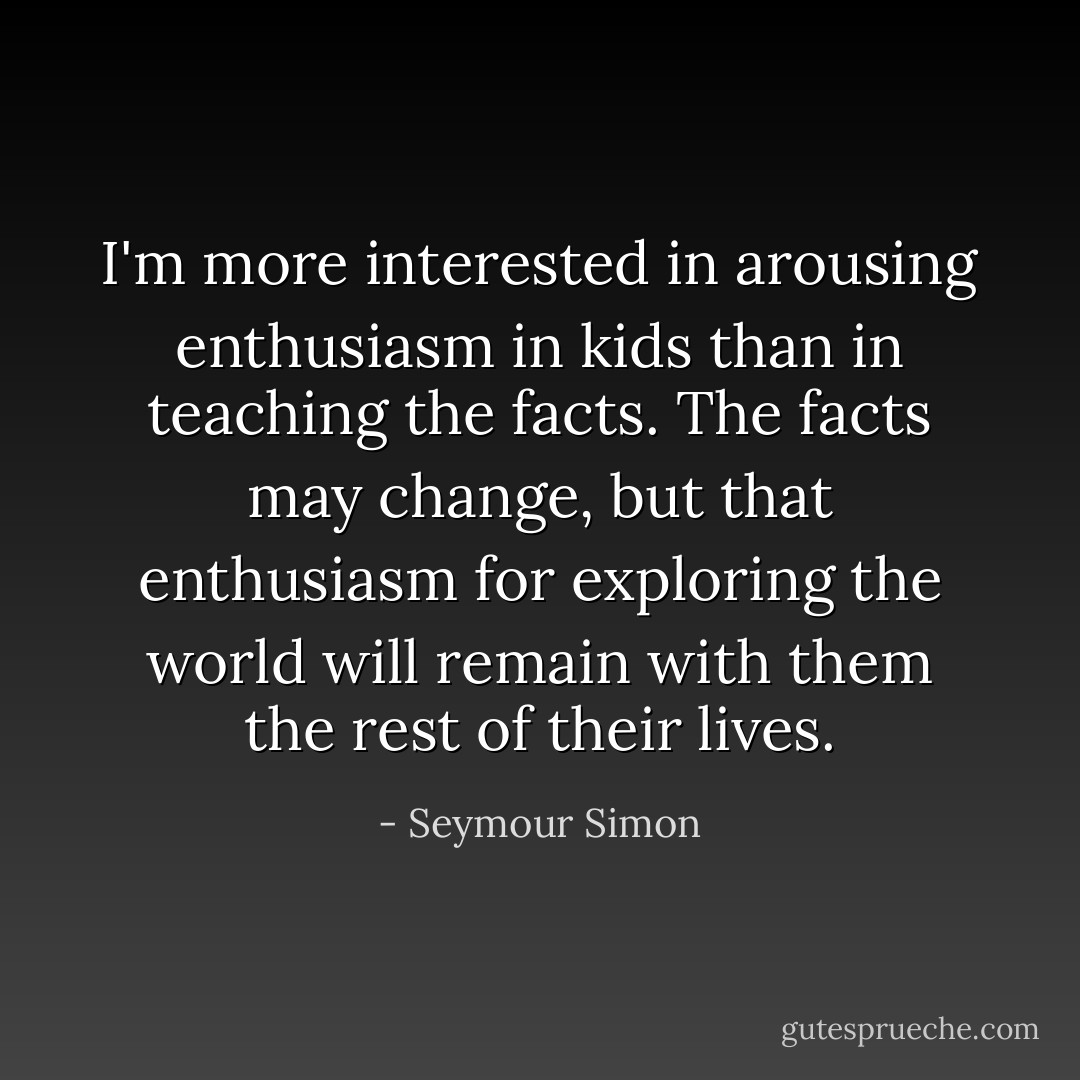 I'm more interested in arousing enthusiasm in kids than in teaching the facts. The facts may change, but that enthusiasm for exploring the world will remain with them the rest of their lives. - Seymour Simon