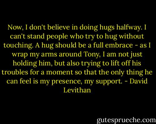 Now, I don't believe in doing hugs halfway. I can't stand people who try to hug without touching. A hug should be a full embrace - as I wrap my arms around Tony, I am not just holding him, but also trying to lift off his troubles for a moment so that the only thing he can feel is my presence, my support. - David Levithan