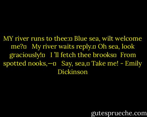 MY river runs to thee:	<br />Blue sea, wilt welcome me?	<br /> <br />My river waits reply.	<br />Oh sea, look graciously!	<br /> <br />I ’ll fetch thee brooks	 <br />From spotted nooks,—	<br /> <br />Say, sea,	<br />Take me! - Emily Dickinson