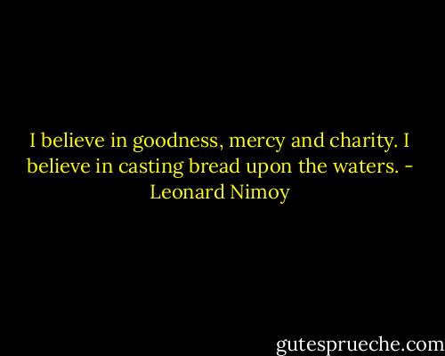 I believe in goodness, mercy and charity. I believe in casting bread upon the waters. - Leonard Nimoy