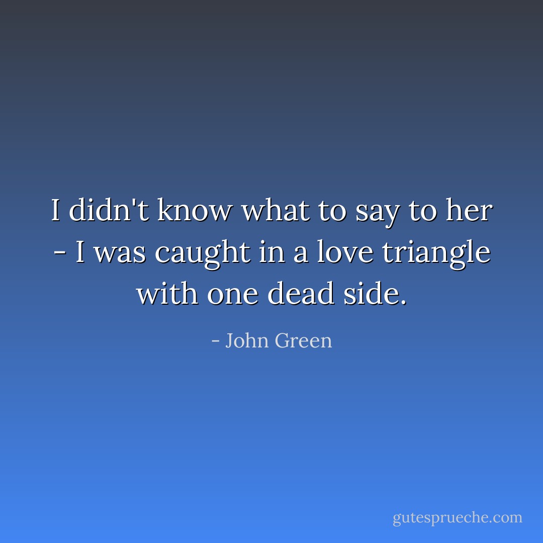 I didn't know what to say to her - I was caught in a love triangle with one dead side. - John Green