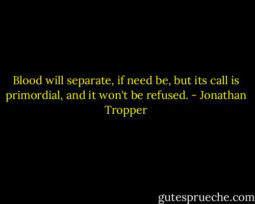 Blood will separate, if need be, but its call is primordial, and it won't be refused. - Jonathan Tropper