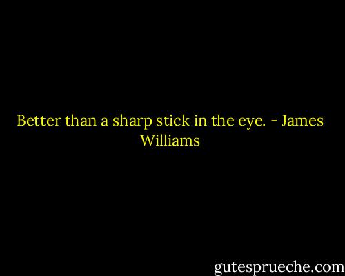 Better than a sharp stick in the eye. - James Williams