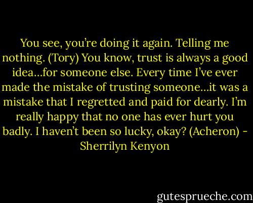 You see, you’re doing it again. Telling me nothing. (Tory)<br />You know, trust is always a good idea…for someone else. Every time I’ve ever made the mistake of trusting someone…it was a mistake that I regretted and paid for dearly. I’m really happy that no one has ever hurt you badly. I haven’t been so lucky, okay? (Acheron) - Sherrilyn Kenyon