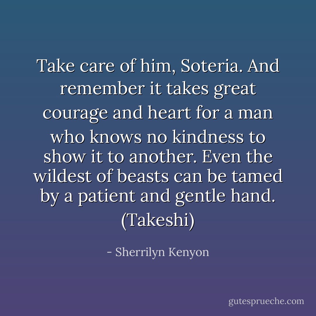 Take care of him, Soteria. And remember it takes great courage and heart for a man who knows no kindness to show it to another. Even the wildest of beasts can be tamed by a patient and gentle hand. (Takeshi) - Sherrilyn Kenyon