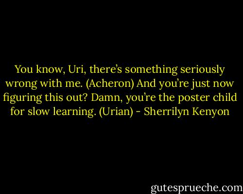 You know, Uri, there’s something seriously wrong with me. (Acheron)<br />And you’re just now figuring this out? Damn, you’re the poster child for slow learning. (Urian) - Sherrilyn Kenyon