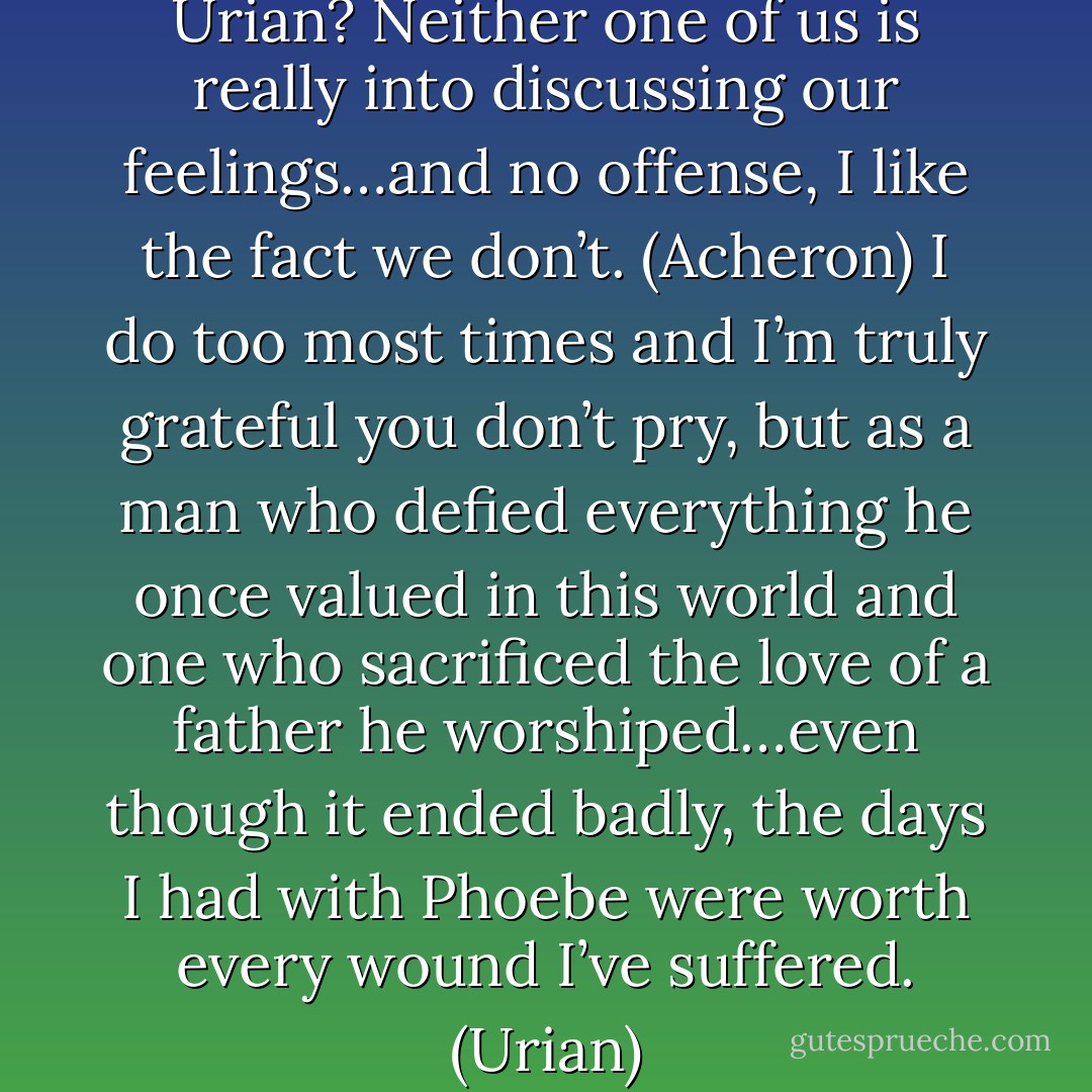 So why the sudden girlspeak, Urian? Neither one of us is really into discussing our feelings…and no offense, I like the fact we don’t. (Acheron)<br />I do too most times and I’m truly grateful you don’t pry, but as a man who defied everything he once valued in this world and one who sacrificed the love of a father he worshiped…even though it ended badly, the days I had with Phoebe were worth every wound I’ve suffered. (Urian) - Sherrilyn Kenyon