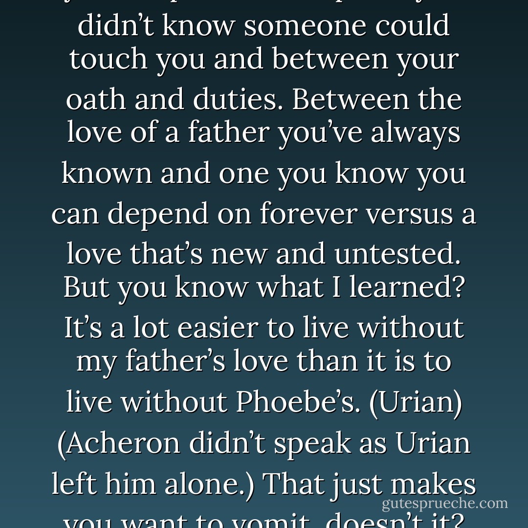 I know what it’s like to be torn between a love so pure it burns you deep down in a place you didn’t know someone could touch you and between your oath and duties. Between the love of a father you’ve always known and one you know you can depend on forever versus a love that’s new and untested. But you know what I learned? It’s a lot easier to live without my father’s love than it is to live without Phoebe’s. (Urian)<br />(Acheron didn’t speak as Urian left him alone.)<br />That just makes you want to vomit, doesn’t it? (Jaden) - Sherrilyn Kenyon
