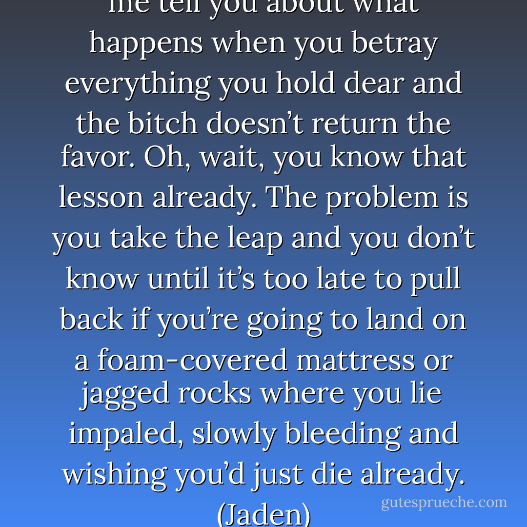 Lovey-dovey bullshit. Now let me tell you about what happens when you betray everything you hold dear and the bitch doesn’t return the favor. Oh, wait, you know that lesson already. The problem is you take the leap and you don’t know until it’s too late to pull back if you’re going to land on a foam-covered mattress or jagged rocks where you lie impaled, slowly bleeding and wishing you’d just die already. (Jaden) - Sherrilyn Kenyon