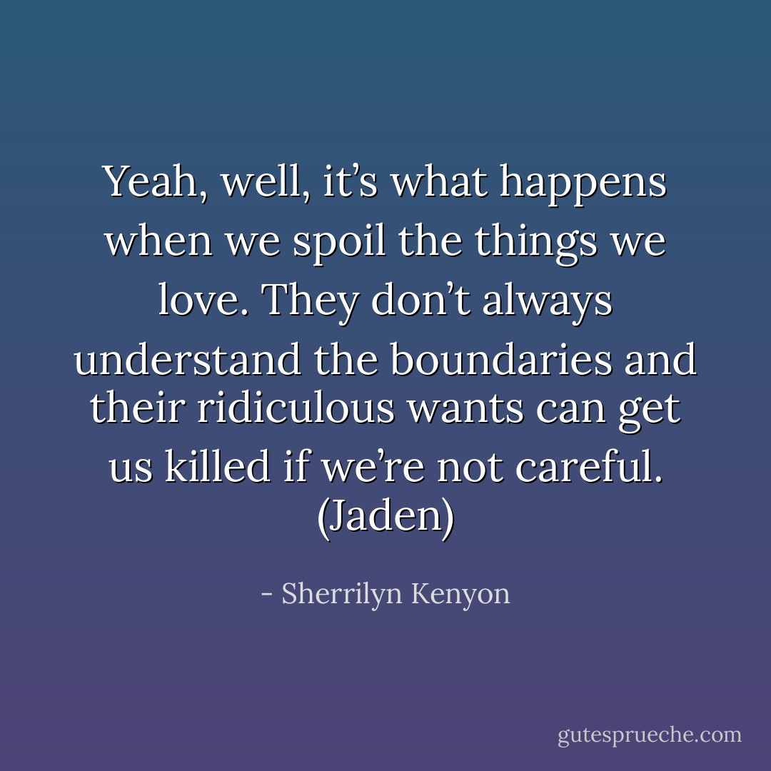 Yeah, well, it’s what happens when we spoil the things we love. They don’t always understand the boundaries and their ridiculous wants can get us killed if we’re not careful. (Jaden) - Sherrilyn Kenyon