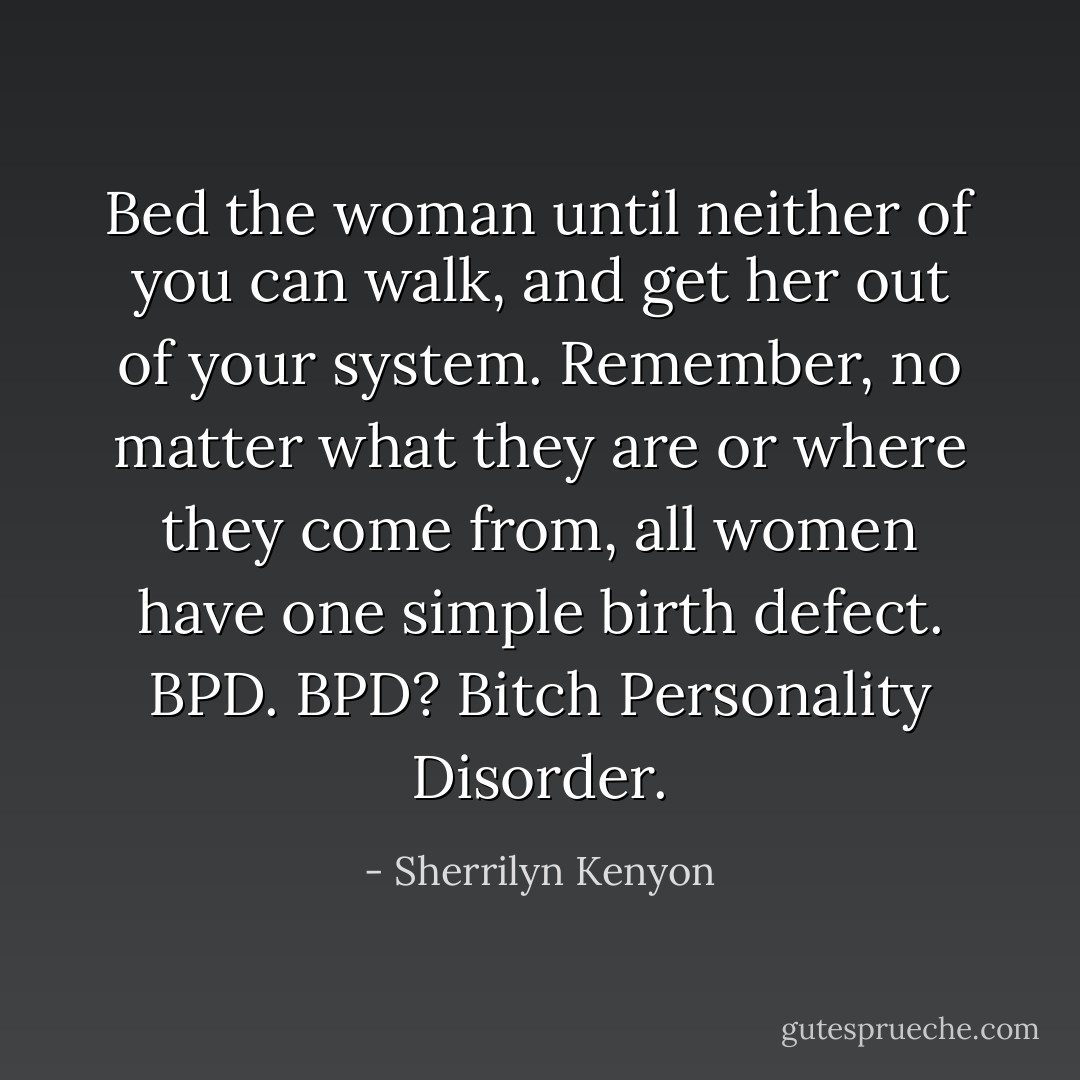 Bed the woman until neither of you can walk, and get her out of your system. Remember, no matter what they are or where they come from, all women have one simple birth defect. BPD.<br />BPD?<br />Bitch Personality Disorder. - Sherrilyn Kenyon