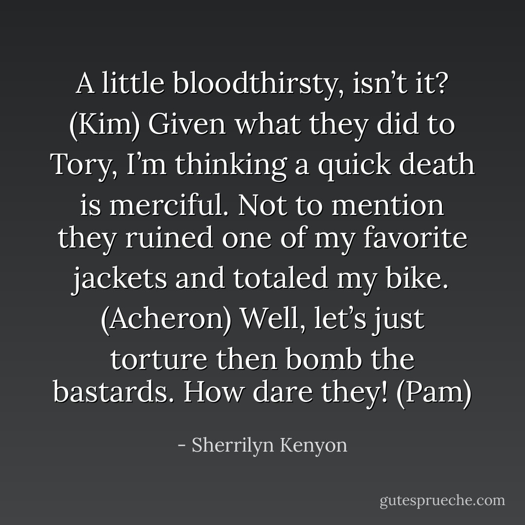 A little bloodthirsty, isn’t it? (Kim)<br />Given what they did to Tory, I’m thinking a quick death is merciful. Not to mention they ruined one of my favorite jackets and totaled my bike. (Acheron)<br />Well, let’s just torture then bomb the bastards. How dare they! (Pam) - Sherrilyn Kenyon