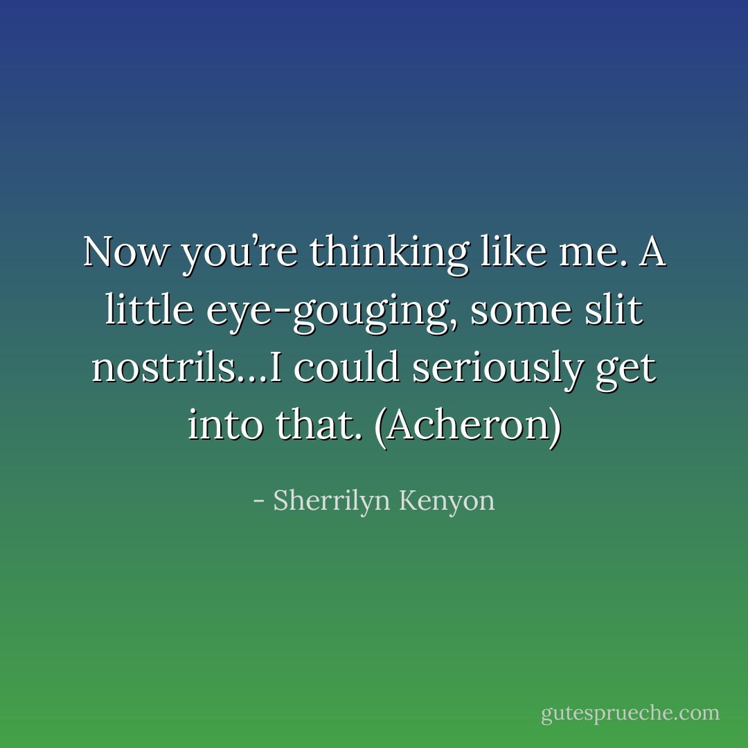 Now you’re thinking like me. A little eye-gouging, some slit nostrils…I could seriously get into that. (Acheron) - Sherrilyn Kenyon