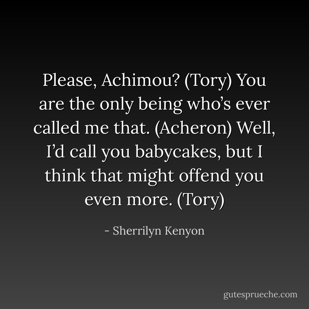 Please, Achimou? (Tory)<br />You are the only being who’s ever called me that. (Acheron)<br />Well, I’d call you babycakes, but I think that might offend you even more. (Tory) - Sherrilyn Kenyon