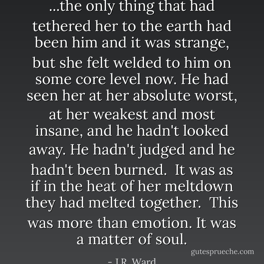 ...the only thing that had tethered her to the earth had been him and it was strange, but she felt welded to him on some core level now. He had seen her at her absolute worst, at her weakest and most insane, and he hadn't looked away. He hadn't judged and he hadn't been burned.<br /><br />It was as if in the heat of her meltdown they had melted together.<br /><br />This was more than emotion. It was a matter of soul. - J.R. Ward