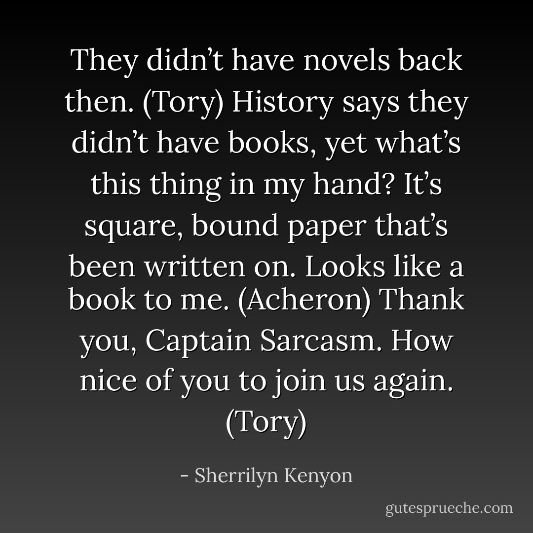 They didn’t have novels back then. (Tory)<br />History says they didn’t have books, yet what’s this thing in my hand? It’s square, bound paper that’s been written on. Looks like a book to me. (Acheron)<br />Thank you, Captain Sarcasm. How nice of you to join us again. (Tory) - Sherrilyn Kenyon