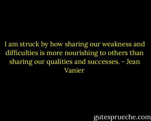 I am struck by how sharing our weakness and difficulties is more nourishing to others than sharing our qualities and successes. - Jean Vanier